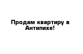 Продам квартиру в Антипихе!